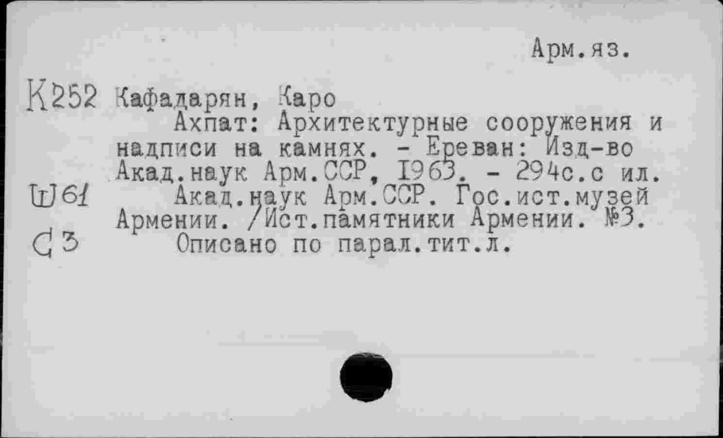 ﻿Арм. яз.
К252 Кафадарян, Каро
Ахпат: Архитектурные сооружения и надписи на камнях. - Ереван: изд-во Акад.наук Арм.ССР, 1963. - 294с.с ил.
Акад.наук Арм.ССР. Гос.ист.музей Армении. /Ист.памятники Армении. №3.
с 5 Описано по парал.тит.л.